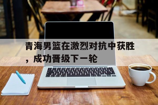 AYX中国-青海男篮在激烈对抗中获胜,成功晋级下一轮比赛